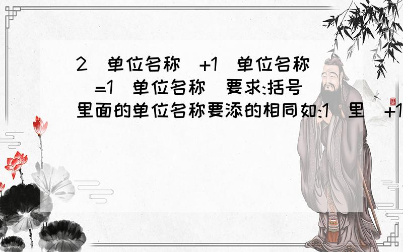 2(单位名称)+1(单位名称)=1(单位名称)要求:括号里面的单位名称要添的相同如:1(里)+1(里)=1(公里)