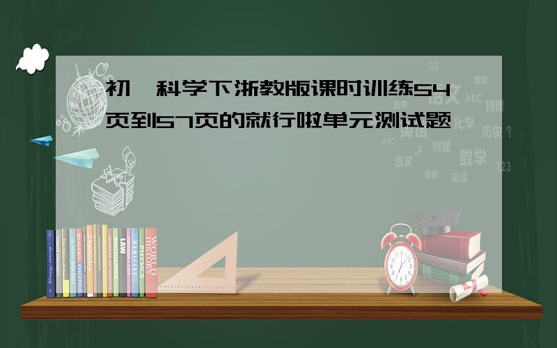 初一科学下浙教版课时训练54页到57页的就行啦单元测试题