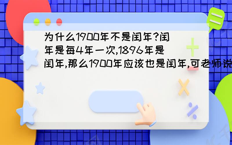 为什么1900年不是闰年?闰年是每4年一次,1896年是闰年,那么1900年应该也是闰年,可老师说不是,到底为什么?