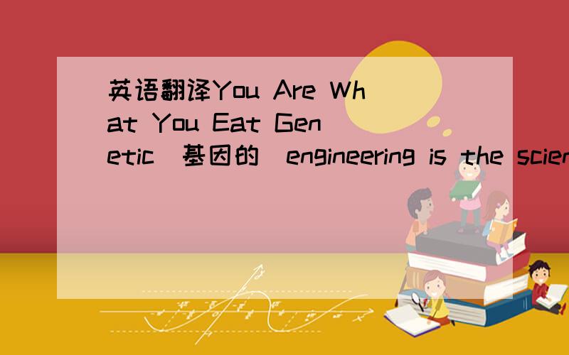 英语翻译You Are What You Eat Genetic（基因的）engineering is the scientific change of the genetic material in a living organism．It allows scientists to identify specific genes,to remove them from an organism's chromosomes （染色体）,i