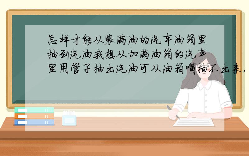 怎样才能从装满油的汽车油箱里抽到汽油我想从加满油箱的汽车里用管子抽出汽油可从油箱嘴抽不出来,