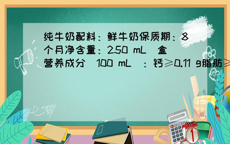 纯牛奶配料：鲜牛奶保质期：8个月净含量：250 mL／盒营养成分(100 mL)：钙≥0.11 g脂肪≥3．3 g蛋白质≥2．9 g人体中的钙元素主要存在于骨骼和牙齿中,以羟基磷酸钙晶体[Ca10(PO4)6(OH)2]形式存在,