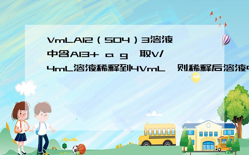 VmLAl2（SO4）3溶液中含Al3+ a g,取V/4mL溶液稀释到4VmL,则稀释后溶液中硫酸根离子的物质的量浓度为?A （125/9）× a/V mol/Lb （125/18）× a/V mol/Lc （125/36）× a/V mol/Ld （125/54）× a/V mol/L