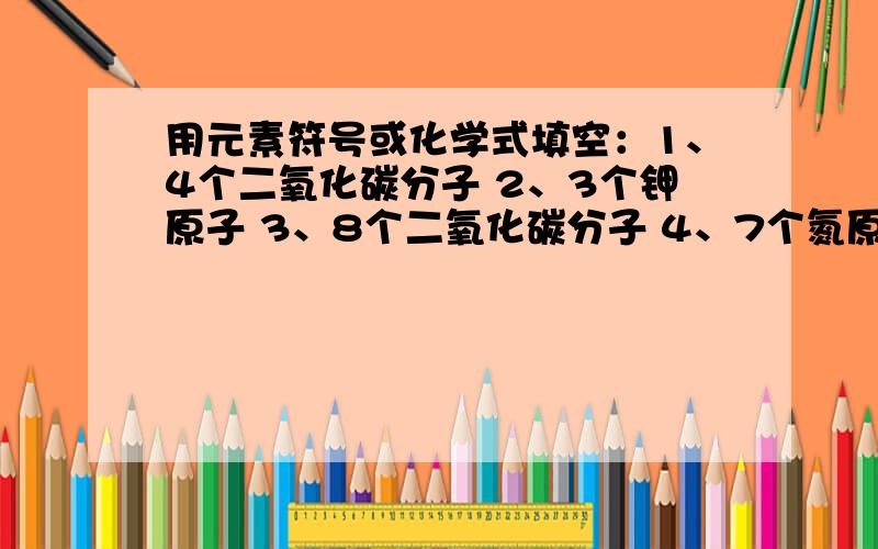 用元素符号或化学式填空：1、4个二氧化碳分子 2、3个钾原子 3、8个二氧化碳分子 4、7个氮原子5、一个氢分子