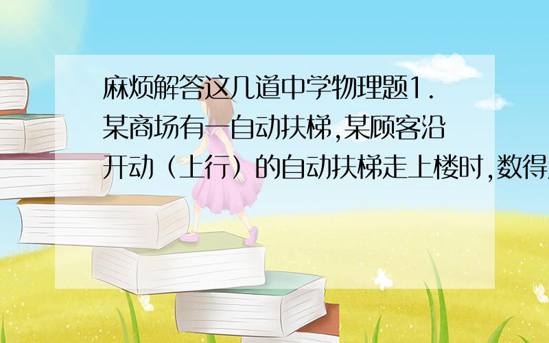 麻烦解答这几道中学物理题1.某商场有一自动扶梯,某顾客沿开动（上行）的自动扶梯走上楼时,数得走了N1级,当他以同样的速度（相对电梯）沿开动（上行）的自动扶梯走下楼时,数得走了N2级