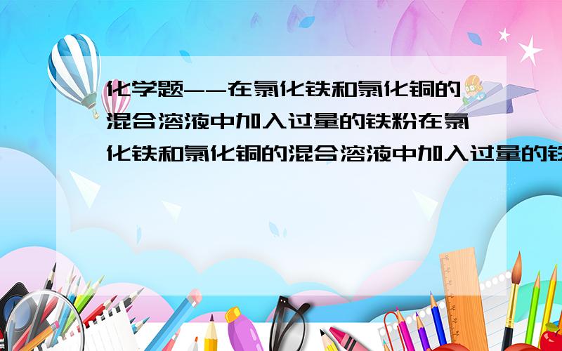 化学题--在氯化铁和氯化铜的混合溶液中加入过量的铁粉在氯化铁和氯化铜的混合溶液中加入过量的铁粉,充分反应后,剩余固体的质量与所加铁粉质量相等,求原溶液中氯化铁 氯化铜的物质的