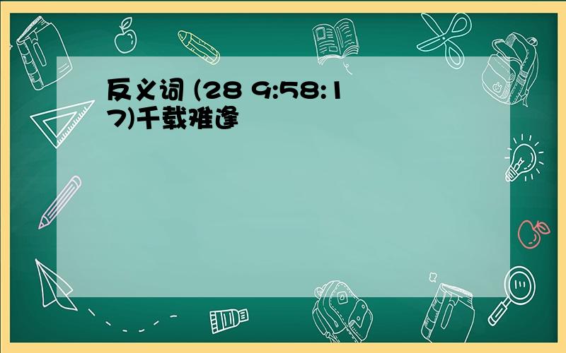 反义词 (28 9:58:17)千载难逢