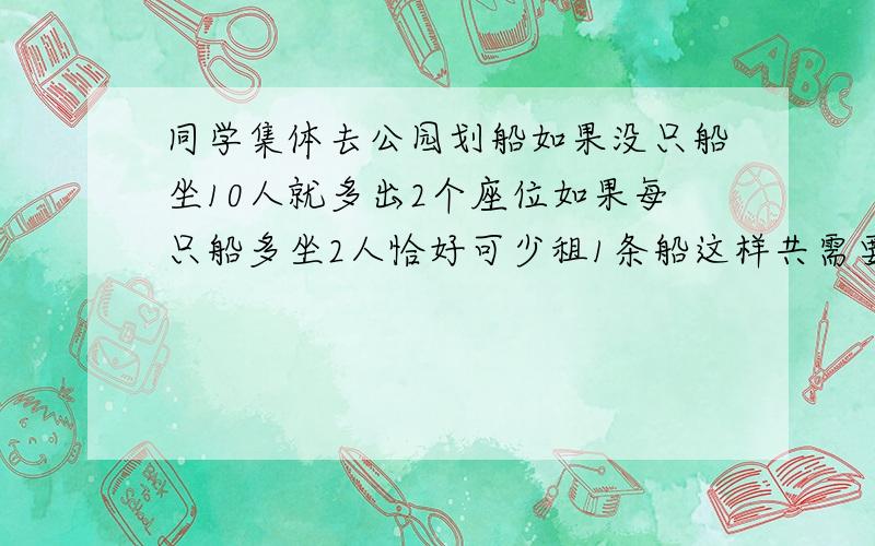 同学集体去公园划船如果没只船坐10人就多出2个座位如果每只船多坐2人恰好可少租1条船这样共需要租几条船