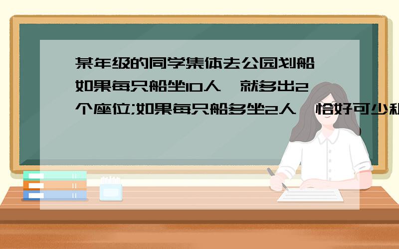 某年级的同学集体去公园划船,如果每只船坐10人,就多出2个座位;如果每只船多坐2人,恰好可少租1只船.有学生