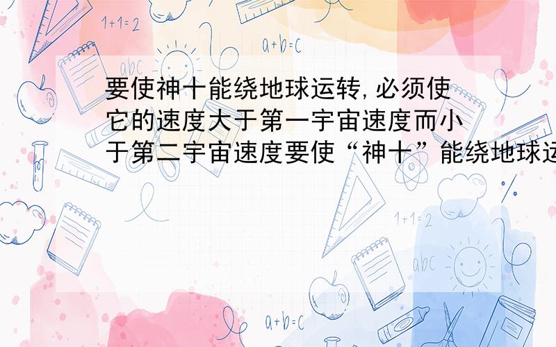 要使神十能绕地球运转,必须使它的速度大于第一宇宙速度而小于第二宇宙速度要使“神十”能绕地球运转,必须使它的速度大于第一宇宙速度而小于第二宇宙速度.第一宇宙速度的计算公式为v