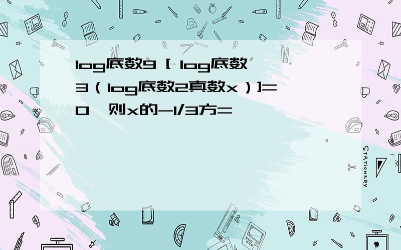 log底数9 [ log底数3（log底数2真数x）]=0,则x的-1/3方=