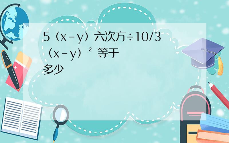 5（x-y）六次方÷10/3（x-y）² 等于多少