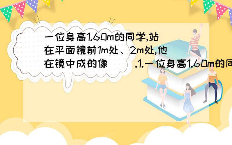 一位身高1.60m的同学,站在平面镜前1m处、2m处,他在镜中成的像（ ）.1.一位身高1.60m的同学,站在平面镜前1m处、2m处,他在镜中成的像（ ）.A、第一次大 B、第二次大 C、两次一样大 D、无法判断1.