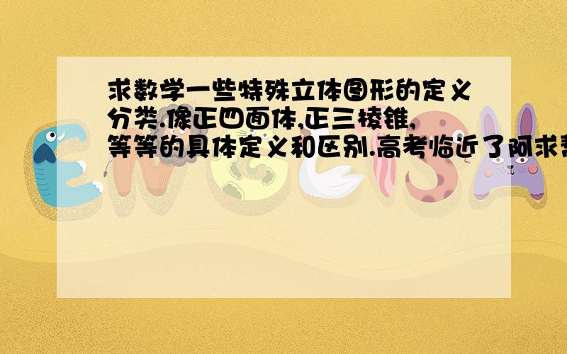 求数学一些特殊立体图形的定义分类.像正四面体,正三棱锥,等等的具体定义和区别.高考临近了阿求帮忙.