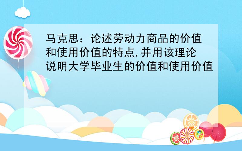 马克思：论述劳动力商品的价值和使用价值的特点,并用该理论说明大学毕业生的价值和使用价值