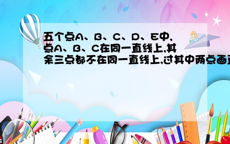 五个点A、B、C、D、E中,点A、B、C在同一直线上,其余三点都不在同一直线上,过其中两点画直线,能画几条能画几条不同的直线?