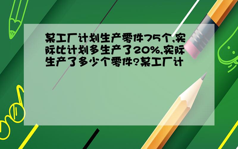 某工厂计划生产零件75个,实际比计划多生产了20%,实际生产了多少个零件?某工厂计