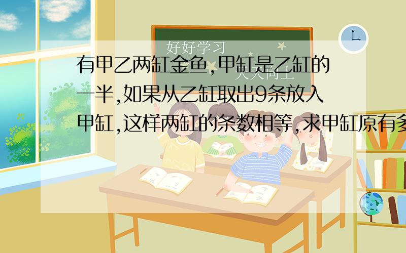 有甲乙两缸金鱼,甲缸是乙缸的一半,如果从乙缸取出9条放入甲缸,这样两缸的条数相等,求甲缸原有多少条?我要用方程解的完整过程,和详细说明.我会追分!