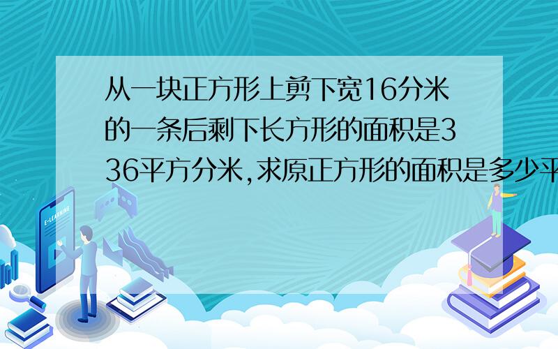 从一块正方形上剪下宽16分米的一条后剩下长方形的面积是336平方分米,求原正方形的面积是多少平方分米?从一块正方形玻璃上裁剪下宽16分米的一条后剩下长方形的面积是336平方分米,求原来