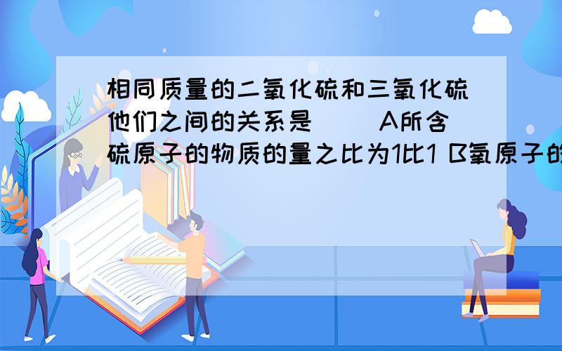 相同质量的二氧化硫和三氧化硫他们之间的关系是（） A所含硫原子的物质的量之比为1比1 B氧原子的物质的量相同质量的二氧化硫和三氧化硫他们之间的关系是（）A所含硫原子的物质的量之