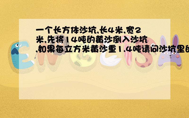 一个长方体沙坑,长4米,宽2米,先将14吨的黄沙倒入沙坑,如果每立方米黄沙重1.4吨请问沙坑里的黄沙高多少米?