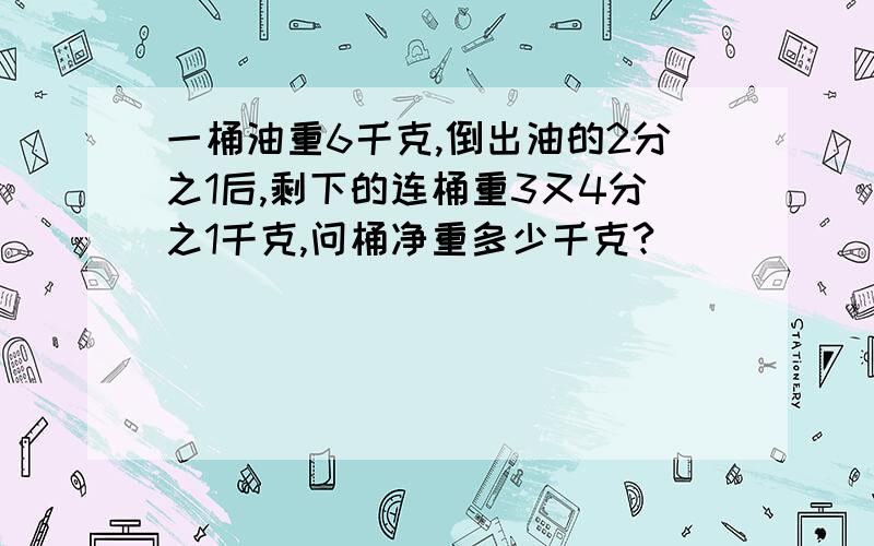 一桶油重6千克,倒出油的2分之1后,剩下的连桶重3又4分之1千克,问桶净重多少千克?