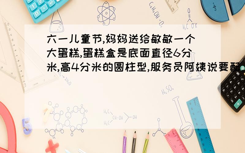 六一儿童节,妈妈送给敏敏一个大蛋糕,蛋糕盒是底面直径6分米,高4分米的圆柱型,服务员阿姨说要配上十字的丝带才漂亮,你知道买多长的丝带才合适吗?（蝴蝶结需要15分米） 做着个蛋糕盒需