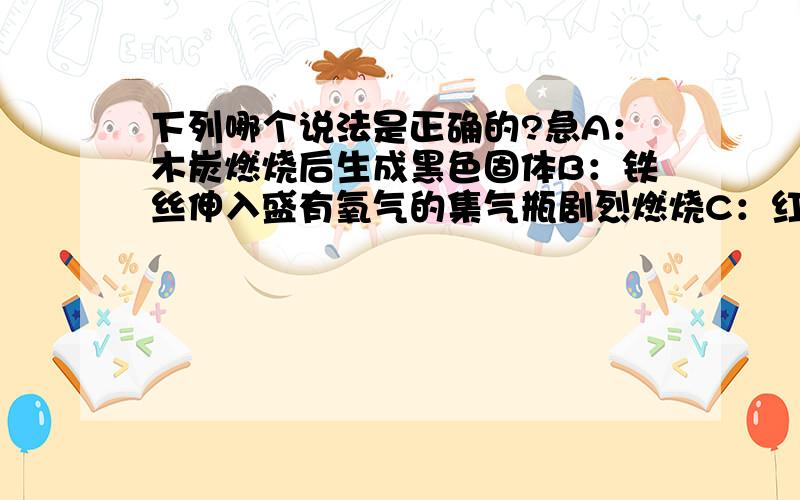 下列哪个说法是正确的?急A：木炭燃烧后生成黑色固体B：铁丝伸入盛有氧气的集气瓶剧烈燃烧C：红磷在空气中不能燃烧D：硫燃烧后,有刺激性气味的气体生成