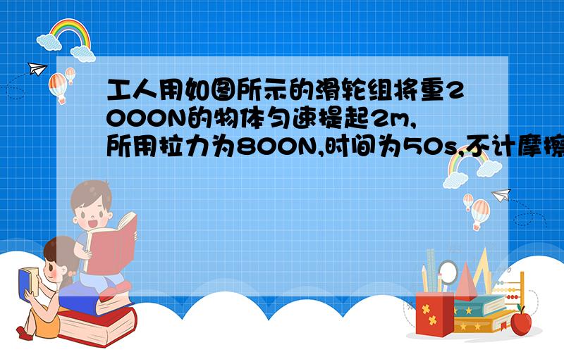 工人用如图所示的滑轮组将重2000N的物体匀速提起2m,所用拉力为800N,时间为50s,不计摩擦和绳重,（1）滑轮组的机械效率（2）拉力做功的效率