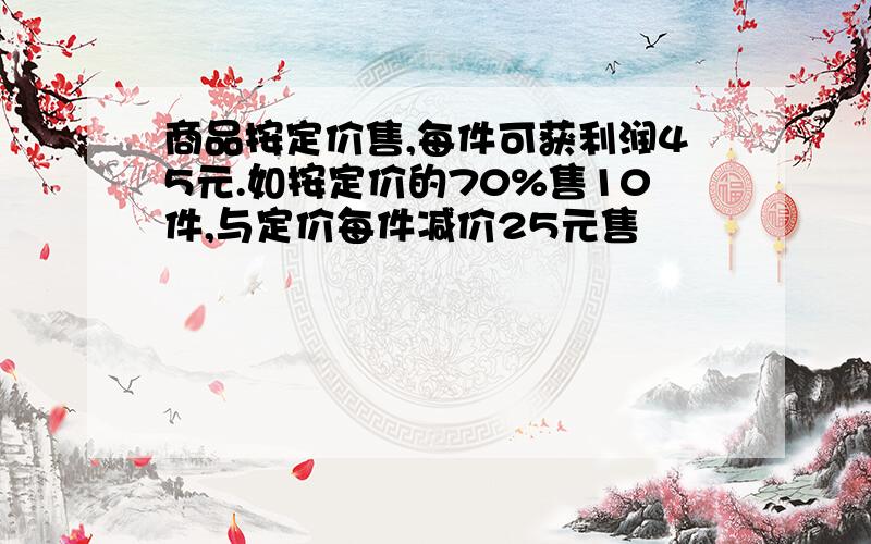 商品按定价售,每件可获利润45元.如按定价的70%售10件,与定价每件减价25元售