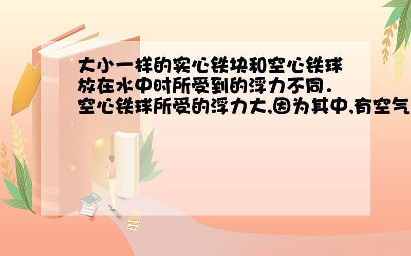 大小一样的实心铁块和空心铁球放在水中时所受到的浮力不同．空心铁球所受的浮力大,因为其中,有空气．判断对错,并说明原因,道理.能不能用很通俗的话说一下呢