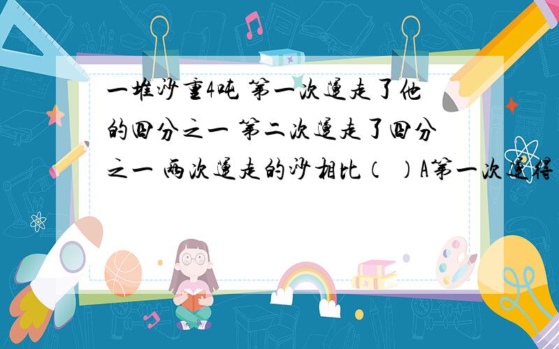 一堆沙重4吨 第一次运走了他的四分之一 第二次运走了四分之一 两次运走的沙相比（ ）A第一次运得多B第二次运得多C无法比较