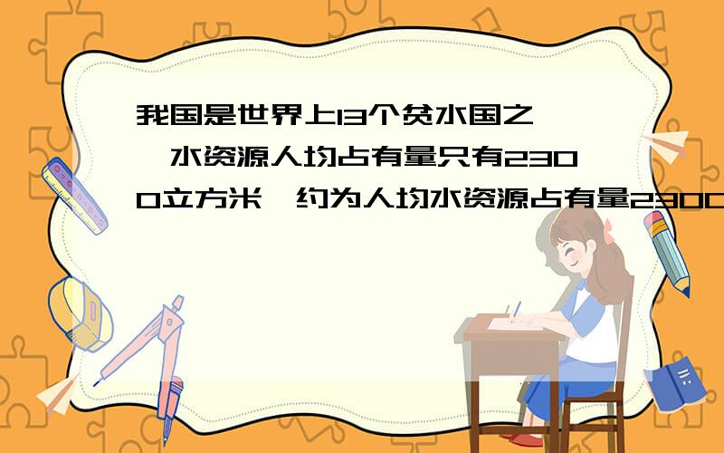 我国是世界上13个贫水国之一,水资源人均占有量只有2300立方米,约为人均水资源占有量2300立方米,只有世我国是世界上13个贫水国之一,水资源人均占有量只有2300立方米,约为世界人均水平的25%,