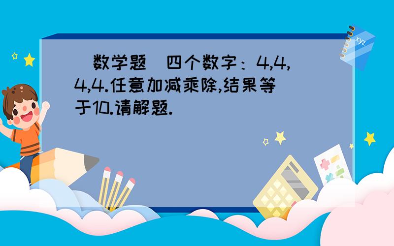 [数学题]四个数字：4,4,4,4.任意加减乘除,结果等于10.请解题.