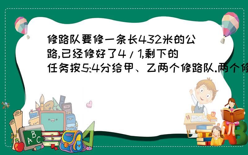 修路队要修一条长432米的公路,已经修好了4/1,剩下的任务按5:4分给甲、乙两个修路队.两个修路队各修几米