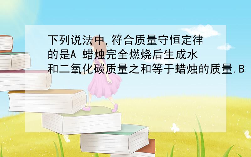 下列说法中,符合质量守恒定律的是A 蜡烛完全燃烧后生成水和二氧化碳质量之和等于蜡烛的质量.B 镁带在空气中燃烧后,生成物的质量比镁带的质量增加了.C 高锰酸钾受热分解后,生成物的质