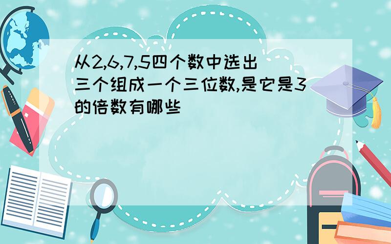 从2,6,7,5四个数中选出三个组成一个三位数,是它是3的倍数有哪些