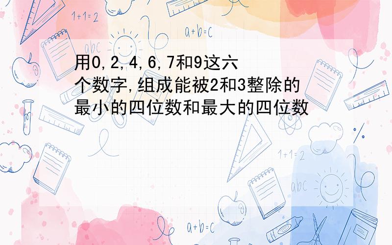 用0,2,4,6,7和9这六个数字,组成能被2和3整除的最小的四位数和最大的四位数