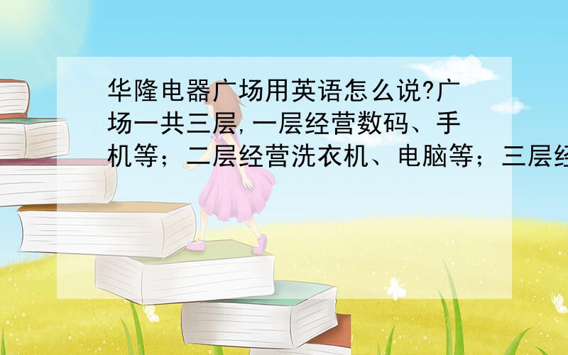 华隆电器广场用英语怎么说?广场一共三层,一层经营数码、手机等；二层经营洗衣机、电脑等；三层经营电冰箱、电视等.