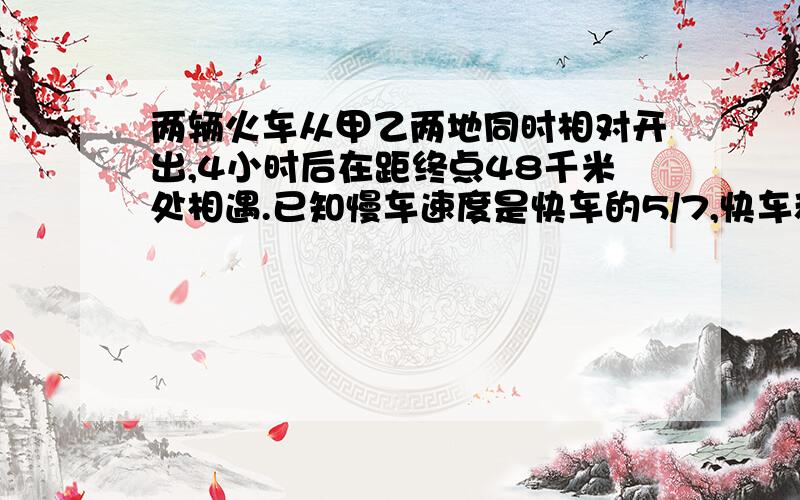 两辆火车从甲乙两地同时相对开出,4小时后在距终点48千米处相遇.已知慢车速度是快车的5/7,快车和慢车的速度各是多少?甲乙两地相距多少千米?