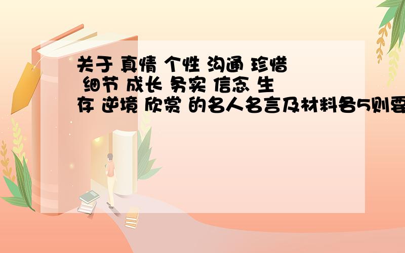 关于 真情 个性 沟通 珍惜 细节 成长 务实 信念 生存 逆境 欣赏 的名人名言及材料各5则要求材料（小故事）要真实不要男女爱情的,字数在100字一下.``````` 至于名人名言一句的就行啦!能不能