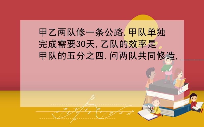 甲乙两队修一条公路,甲队单独完成需要30天,乙队的效率是甲队的五分之四.问两队共同修造,_____天可以完成用一元一次方程