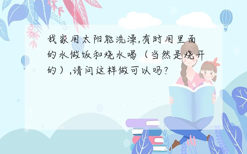 我家用太阳能洗澡,有时用里面的水做饭和烧水喝（当然是烧开的）,请问这样做可以吗?