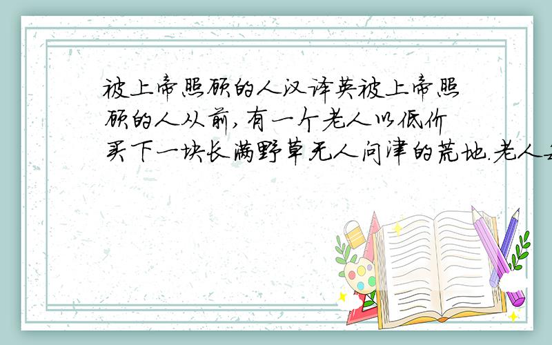 被上帝照顾的人汉译英被上帝照顾的人从前,有一个老人以低价买下一块长满野草无人问津的荒地.老人每天早上六点就开始工作：除草、松土、下种、浇水、施肥、捕虫.每天都忙到太阳下山