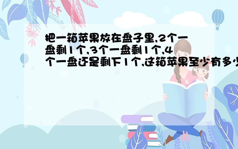 把一箱苹果放在盘子里,2个一盘剩1个,3个一盘剩1个,4个一盘还是剩下1个,这箱苹果至少有多少个?