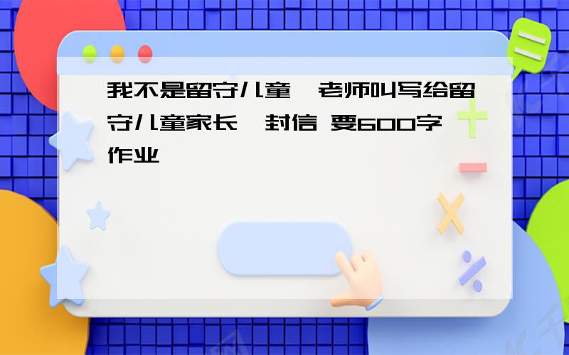 我不是留守儿童,老师叫写给留守儿童家长一封信 要600字作业