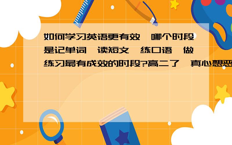 如何学习英语更有效,哪个时段是记单词、读短文、练口语、做练习最有成效的时段?高二了,真心想恶补它.一年之内勤学能有多大的上升空间?帮帮我吧!