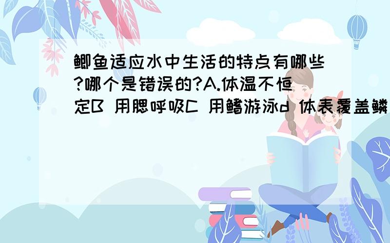 鲫鱼适应水中生活的特点有哪些?哪个是错误的?A.体温不恒定B 用腮呼吸C 用鳍游泳d 体表覆盖鳞片