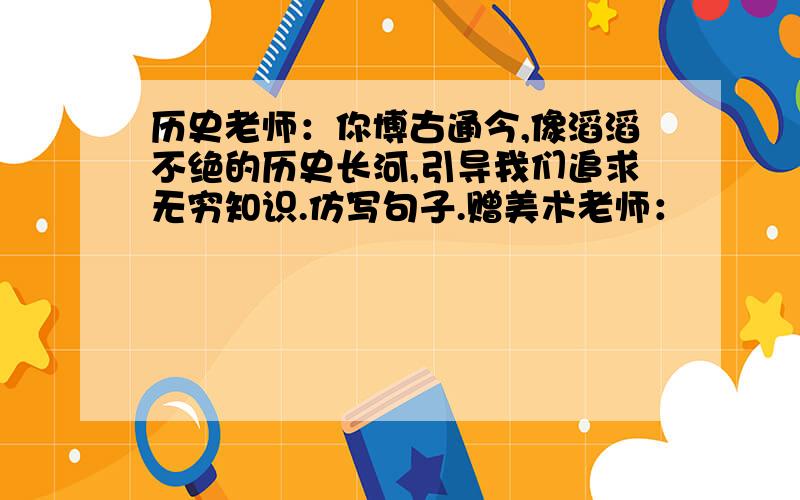 历史老师：你博古通今,像滔滔不绝的历史长河,引导我们追求无穷知识.仿写句子.赠美术老师：