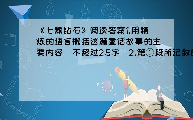 《七颗钻石》阅读答案1.用精炼的语言概括这篇童话故事的主要内容（不超过25字）2.第①段所记叙的内容在全文中有什么作用?3.③段画线句对小姑娘运用了——、——的描写手法,表现了——